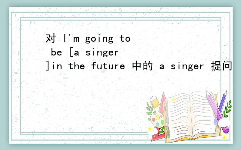 对 I'm going to be [a singer ]in the future 中的 a singer 提问