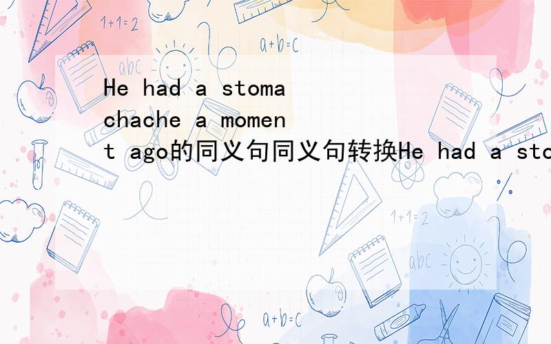 He had a stomachache a moment ago的同义句同义句转换He had a stomachache a moment ago.He had _____ _____ his stomach ____ ____.You should drink some hot tea with honey.You should drink some hot tea _____ _____honey.Ithink he is a clever boy.I