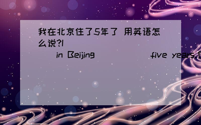 我在北京住了5年了 用英语怎么说?I _____ _____in Beijing _____ five years.住可不可以有live等?