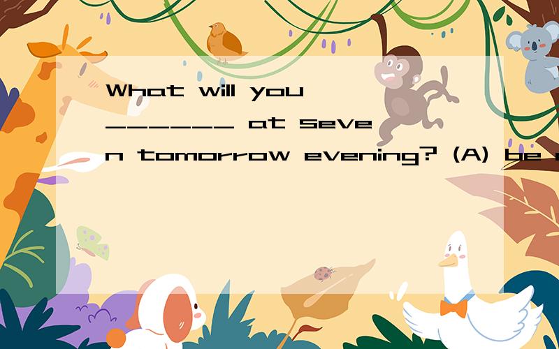 What will you ______ at seven tomorrow evening? (A) be doing (B) done (C) did (D) are doing