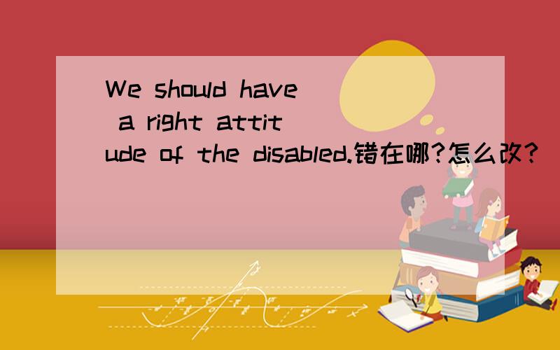 We should have a right attitude of the disabled.错在哪?怎么改?