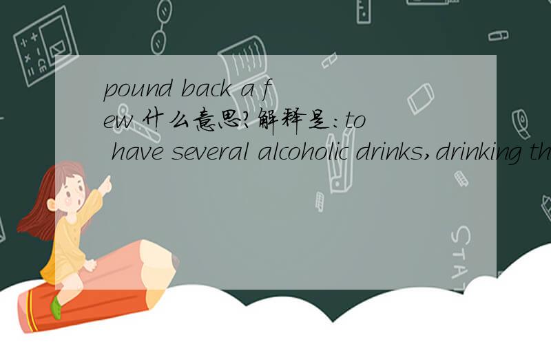 pound back a few 什么意思?解释是：to have several alcoholic drinks,drinking them quickly,especially because one wants to become drunk.其实解释我能看懂，希望大家下个准确的中文定义。谢谢。