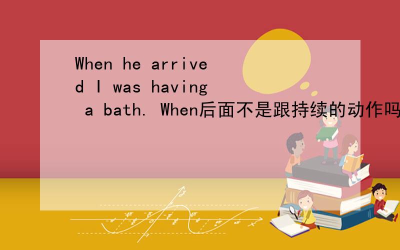 When he arrived I was having a bath. When后面不是跟持续的动作吗 he arrive是一般过去式 应该是瞬间的为什么是he arrive跟在when后面