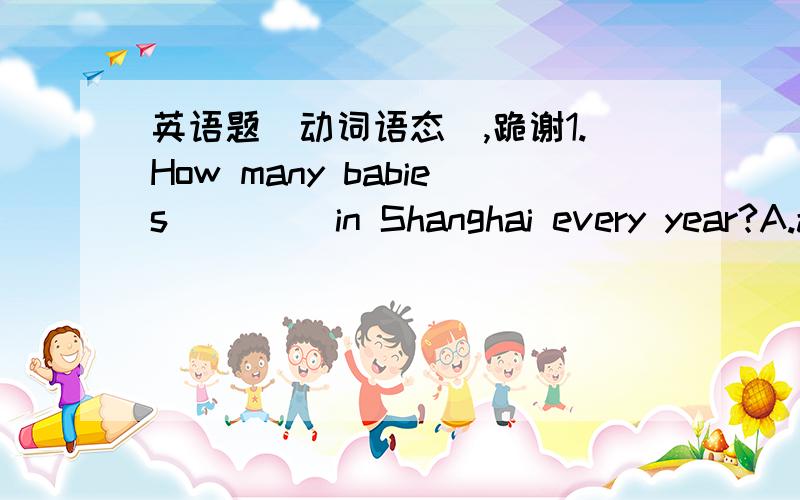 英语题(动词语态),跪谢1.How many babies ____in Shanghai every year?A.are born B.were born C.have born D.will be born2.I _____in the countryside but ____in the city.A.was born;bring up B.was born;bought up C.born;was bought up D.is born;brings