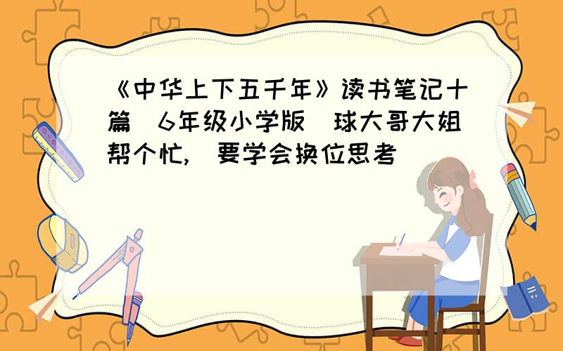 《中华上下五千年》读书笔记十篇（6年级小学版）球大哥大姐帮个忙,（要学会换位思考）