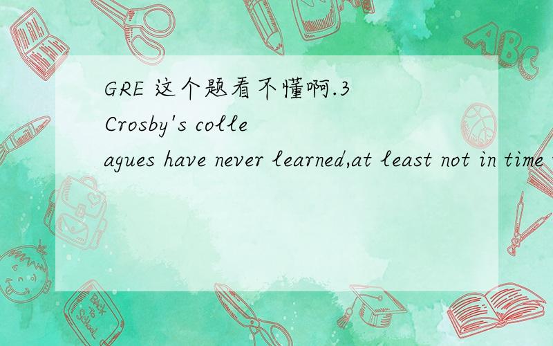 GRE 这个题看不懂啊.3 Crosby's colleagues have never learned,at least not in time to avoid embarrassing themselves,that her occasional____air of befuddlement____a display of her formidable intelligence.A genuine..dominatesB alert..contradictsC