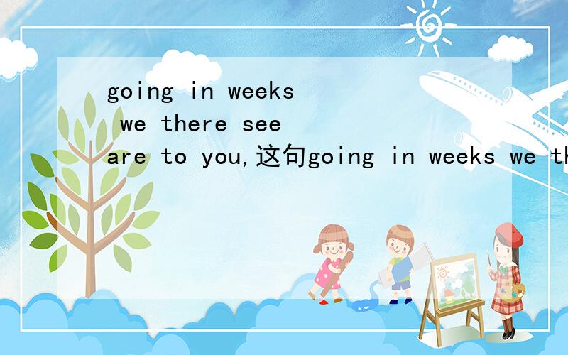 going in weeks we there see are to you,这句going in weeks we there see are to you,这句话怎么连?