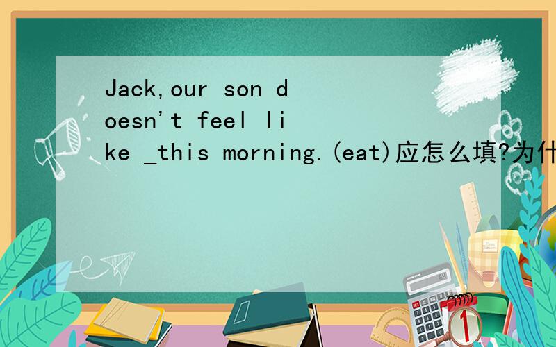 Jack,our son doesn't feel like _this morning.(eat)应怎么填?为什么?