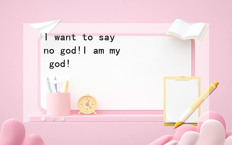 I want to say no god!I am my god!