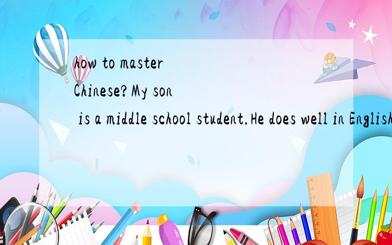 how to master Chinese?My son is a middle school student.He does well in English and Maths,but seldom gets high mark in chinese.Although he is a Chinese,yet he is very puzzled with itsgrammars and articles analysis.In fact,Chinese grammars arevery vag