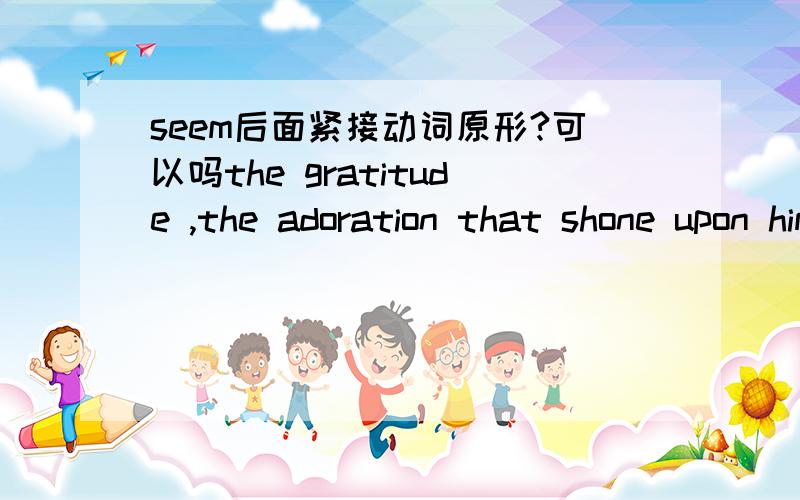seem后面紧接动词原形?可以吗the gratitude ,the adoration that shone upon him out of poor Becky's eyes seemed pay enough for a hundred floggings .