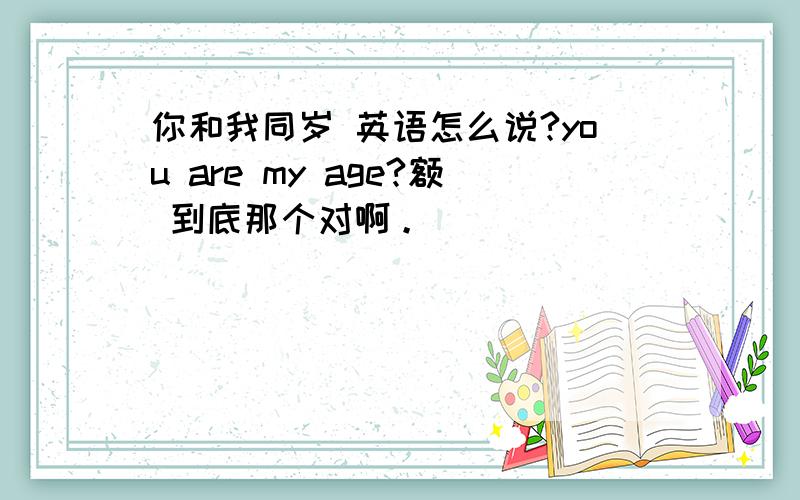 你和我同岁 英语怎么说?you are my age?额 到底那个对啊。