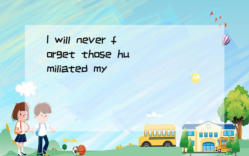 I will never forget those humiliated my