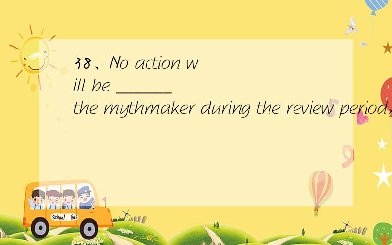 38、No action will be ______ the mythmaker during the review period,which could take up to four months.A.taken awayB.taken againstC.taken backD.taken off 选择哪个?为什么,