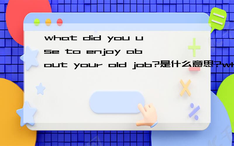what did you use to enjoy about your old job?是什么意思?what did you use to enjoy about your old job?what did you use to dislike about your previous job?是什么意思?