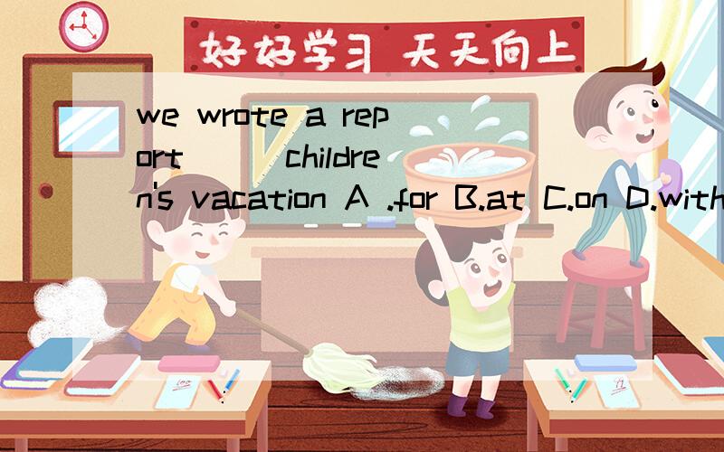 we wrote a report ( )children's vacation A .for B.at C.on D.with 谁能说说选什么啊,理由,急,易懂些