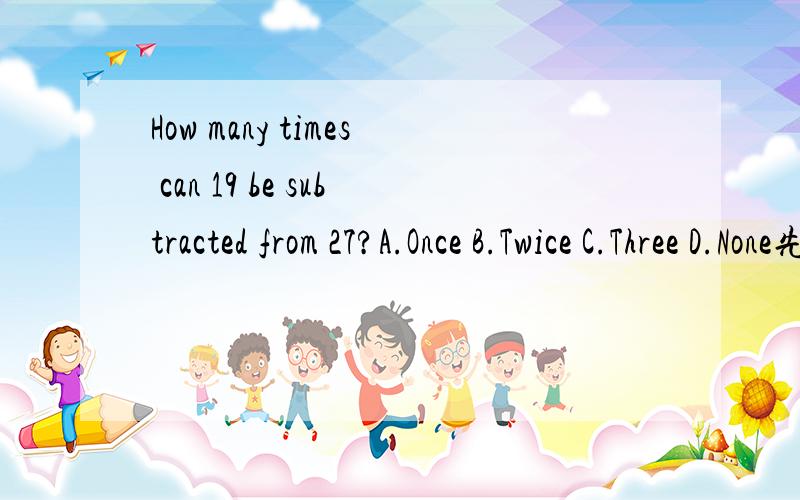 How many times can 19 be subtracted from 27?A.Once B.Twice C.Three D.None先翻译,在回答,最好说明一下为什么?