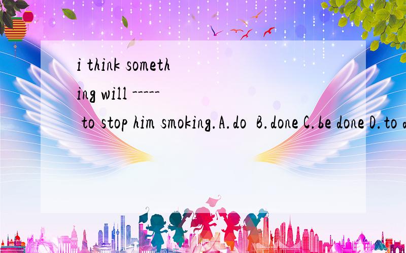 i think something will ----- to stop him smoking.A.do  B.done C.be done D.to do