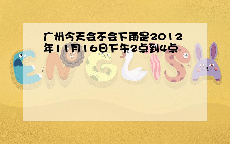 广州今天会不会下雨是2012年11月16日下午2点到4点