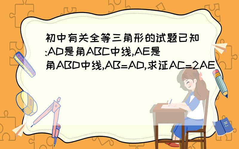 初中有关全等三角形的试题已知:AD是角ABC中线,AE是角ABD中线,AB=AD,求证AC=2AE