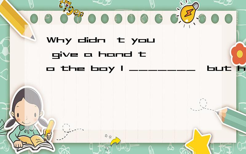 Why didn't you give a hand to the boy I _______,but he struggled to his feet befor I tried to.为什么填 I would like to have?