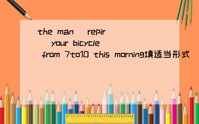 the man (repir) your bicycle from 7to10 this morning填适当形式
