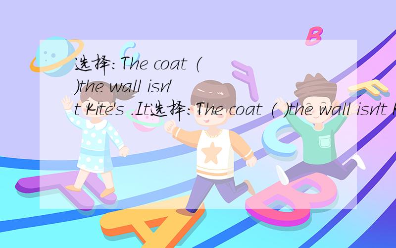 选择：The coat （ ）the wall isn't Kite's .It选择：The coat （ ）the wall isn't Kite's .It's( ).A.on;his B.in;he C.under;him