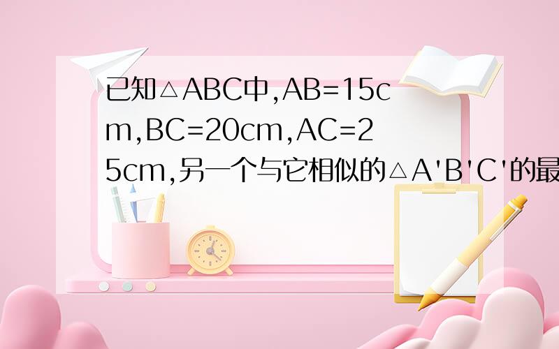 已知△ABC中,AB=15cm,BC=20cm,AC=25cm,另一个与它相似的△A'B'C'的最大边为40Ccm,已知△ABC中,AB=15cm,BC=20cm,AC=25cm,另一个与它相似的△A'B'C'的最大边为40cm,求△A'B'C'其余两边的长