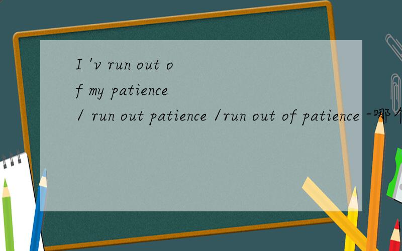 I 'v run out of my patience / run out patience /run out of patience -哪个是对的?