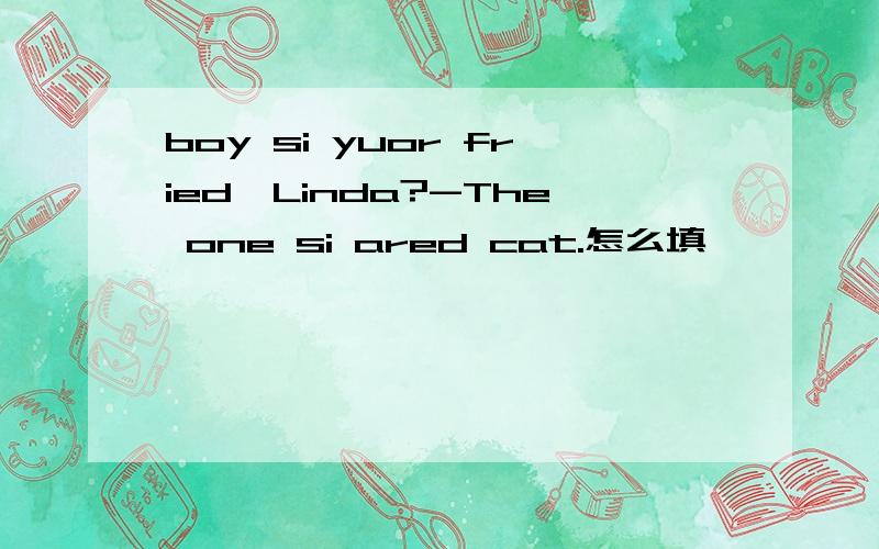 boy si yuor fried,Linda?-The one si ared cat.怎么填