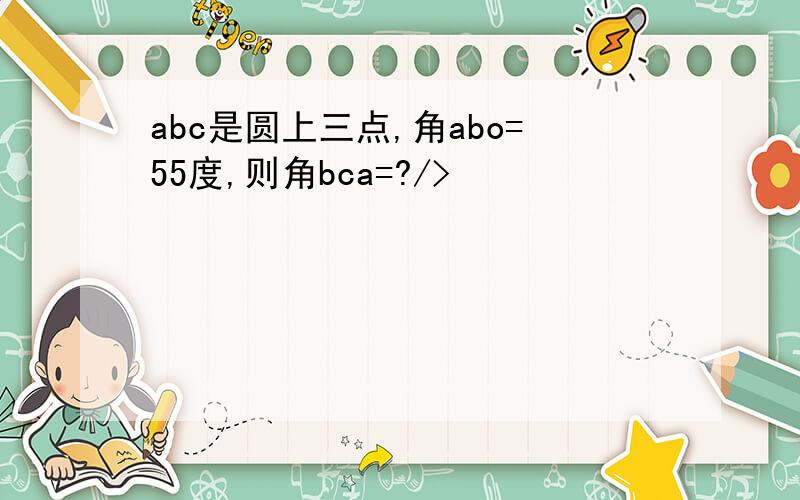 abc是圆上三点,角abo=55度,则角bca=?/>