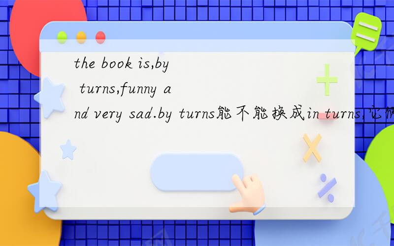 the book is,by turns,funny and very sad.by turns能不能换成in turns,它俩个有什么区别