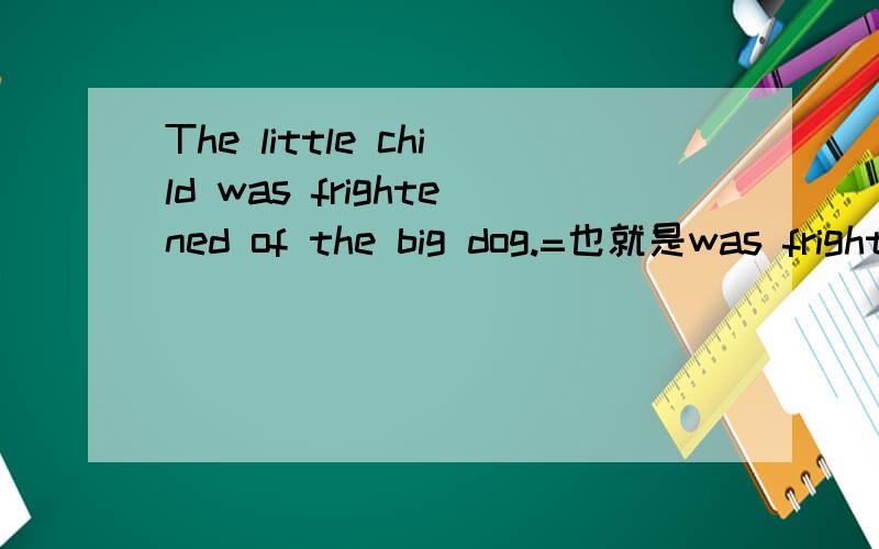 The little child was frightened of the big dog.=也就是was frightened of =