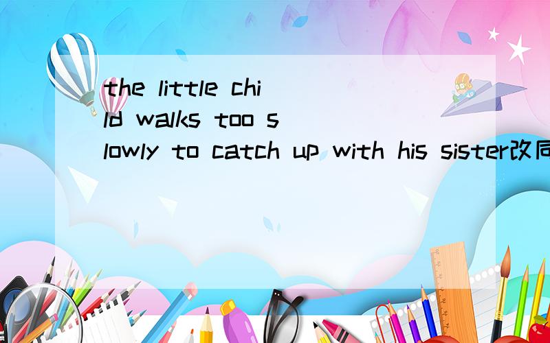 the little child walks too slowly to catch up with his sister改同义句the little child doesn't walk ______ to catch up with his sister