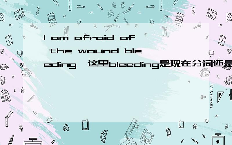 I am afraid of the wound bleeding,这里bleeding是现在分词还是动名词