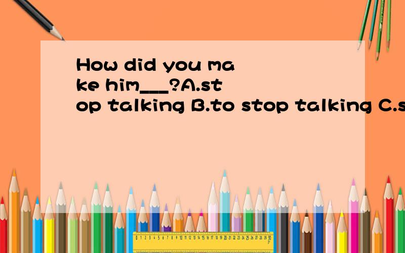 How did you make him___?A.stop talking B.to stop talking C.stops talking D.stopped to talk