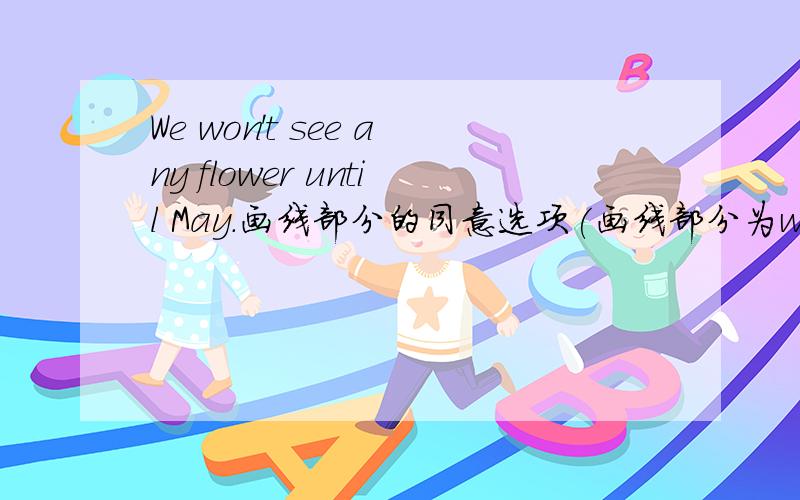 We won't see any flower until May.画线部分的同意选项(画线部分为won't ……until)A .wont't ;fter B .will ;eforeC .won't ;eforeD .will ;ill上面的不算A.won't ;afterB.will ;beforeC.won't ;befored.will; till