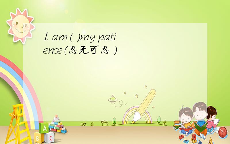 I am（ ）my patience（忍无可忍 ）