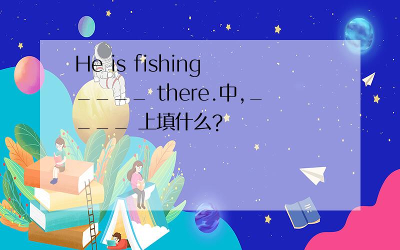 He is fishing ____ there.中,____ 上填什么?