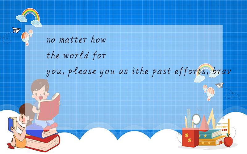 no matter how the world for you, please you as ithe past efforts, brav