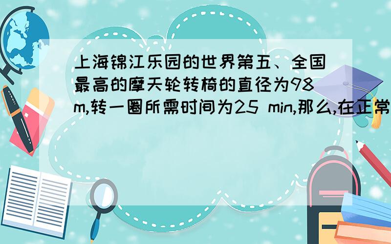 上海锦江乐园的世界第五、全国最高的摩天轮转椅的直径为98m,转一圈所需时间为25 min,那么,在正常运转时其角速度为____rad/s,轮边缘一点的线速度大小为____m/s,轮边缘一点的向心加速度大小为_