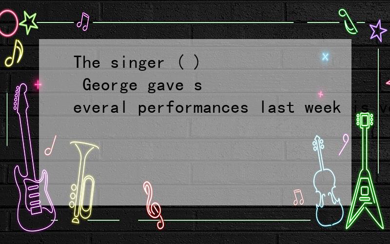 The singer ( ) George gave several performances last week is very popular with young Americans.A.with whom B.with whoC.for who D.for whom可是,参考答案是A阿……答案错了?.＝＝