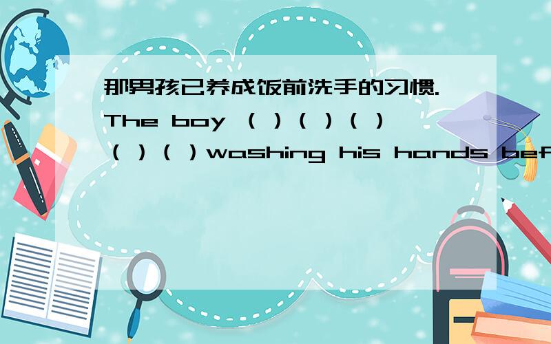 那男孩已养成饭前洗手的习惯.The boy （）（）（）（）（）washing his hands before meals.
