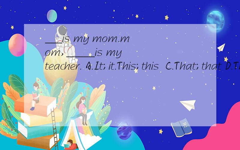 ___is my mom.mom,_____is my teacher. A.It;it.This;this  C.That;that D.That;this