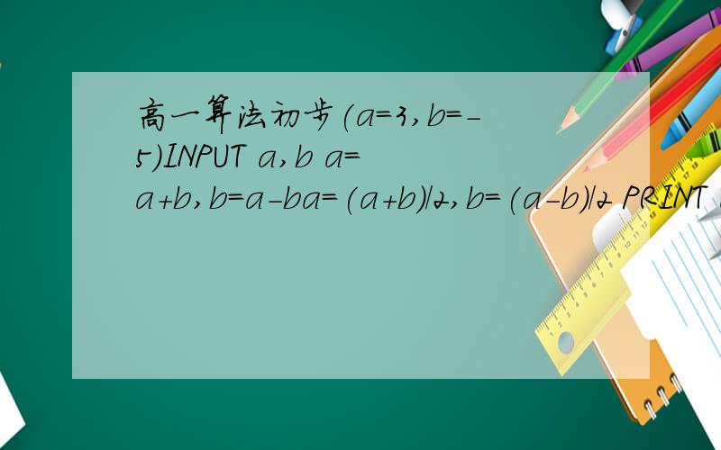 高一算法初步(a=3,b=-5)INPUT a,b a=a+b,b=a-ba=(a+b)/2,b=(a-b)/2 PRINT a,b