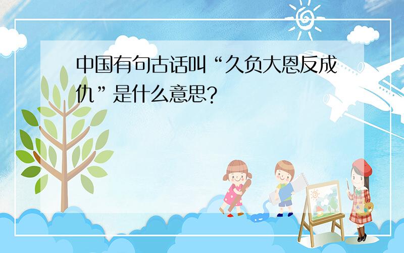 中国有句古话叫“久负大恩反成仇”是什么意思?