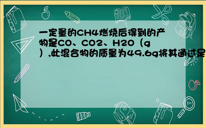 一定量的CH4燃烧后得到的产物是CO、CO2、H2O（g）,此混合物的质量为49.6g将其通过足量的无水Cacl2时气体质量减少25.2g,则混合物中CO的质量为?               谁帮忙解解啊,谢谢了．．．．