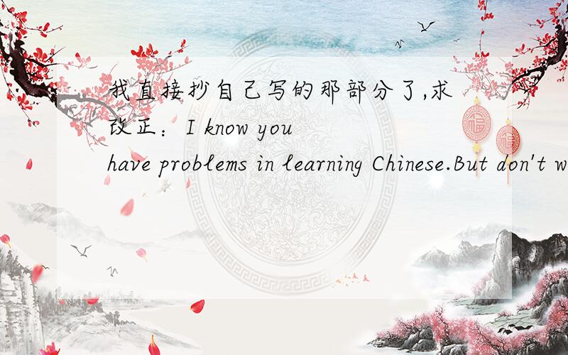 我直接抄自己写的那部分了,求改正：I know you have problems in learning Chinese.But don't worry about it,I can help you.These are some suggestions that may help you.First,you should try to talk with others as much as possible.It can imp