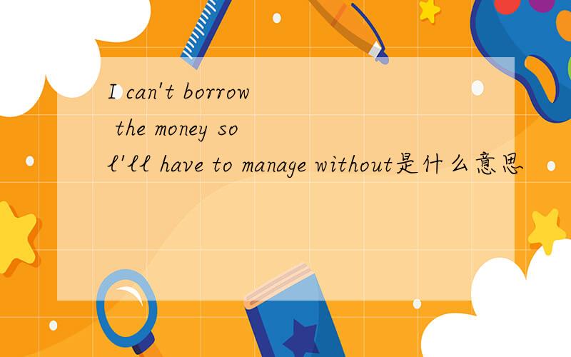 I can't borrow the money so l'll have to manage without是什么意思