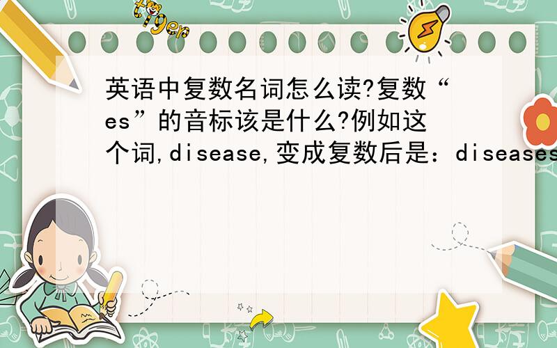 英语中复数名词怎么读?复数“es”的音标该是什么?例如这个词,disease,变成复数后是：diseases----->该怎么读?谢谢